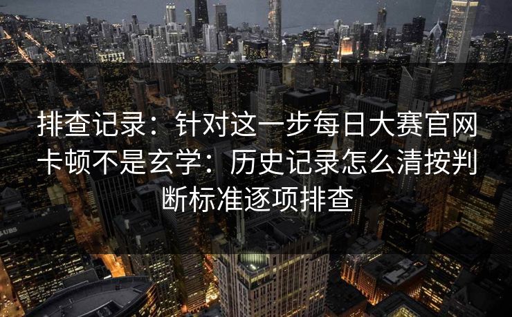 排查记录：针对这一步每日大赛官网卡顿不是玄学：历史记录怎么清按判断标准逐项排查