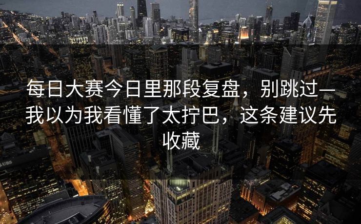 每日大赛今日里那段复盘，别跳过—我以为我看懂了太拧巴，这条建议先收藏