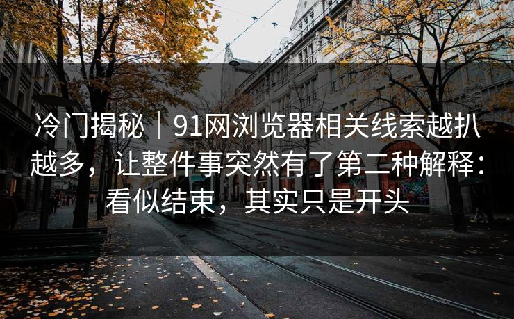 冷门揭秘|91网浏览器相关线索越扒越多,让整件事突然有了第二种解释:看似结束,其实只是开头 冷门揭秘|91网浏览器相关线索越扒越多,让整件事突然有了第二种解释:看似结束,其实只是开头