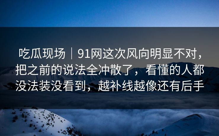吃瓜现场｜91网这次风向明显不对，把之前的说法全冲散了，看懂的人都没法装没看到，越补线越像还有后手