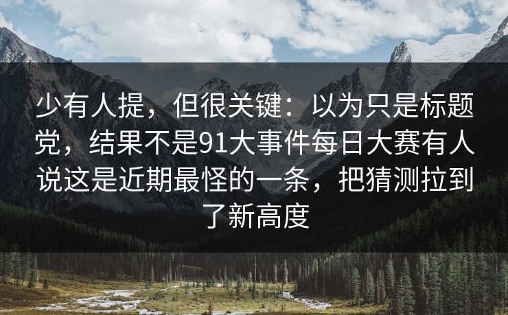 少有人提，但很关键：以为只是标题党，结果不是91大事件每日大赛有人说这是近期最怪的一条，把猜测拉到了新高度